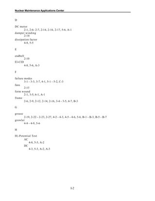 Nuclear Maintenance Applications Center
D
DC motor
2-1, 2-6- 2-7, 2-14, 2-16, 2-17, 5-6, A-1
damper winding
2-14
dissipation factor
4-8, 5-5
E
endbell
2-10
El-CID
4-8, 5-6, A-3
F
failure modes
3-1 - 3-3, 3-7, 4-1, 5-1 - 5-2, C-3
fans
2-13
form wound
2-1, 3-5, 6-1, A-1
frame
2-6, 2-9, 2-12, 2-14, 2-16, 3-4 - 3-5, 4-7, B-3
G
grease
2-19, 2-22 - 2-23, 2-27, 4-2 - 4-3, 4-5 - 4-6, 5-6, B-1 - B-3, B-5 - B-7
growler
4-8 - 4-9, 5-6
H
Hi-Potential Test
AC
4-8, 5-5, A-2
DC
4-3, 5-3, A-2, A-3
I-2
 