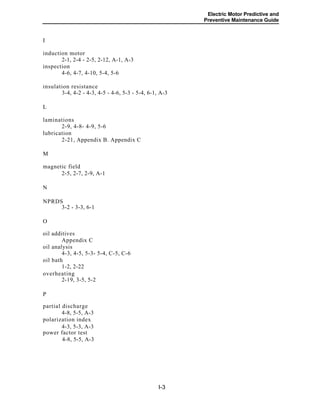 Electric Motor Predictive and
Preventive Maintenance Guide
I
induction motor
2-1, 2-4 - 2-5, 2-12, A-1, A-3
inspection
4-6, 4-7, 4-10, 5-4, 5-6
insulation resistance
3-4, 4-2 - 4-3, 4-5 - 4-6, 5-3 - 5-4, 6-1, A-3
L
laminations
2-9, 4-8- 4-9, 5-6
lubrication
2-21, Appendix B. Appendix C
M
magnetic field
2-5, 2-7, 2-9, A-1
N
NPRDS
3-2 - 3-3, 6-1
O
oil additives
Appendix C
oil analysis
4-3, 4-5, 5-3- 5-4, C-5, C-6
oil bath
1-2, 2-22
overheating
2-19, 3-5, 5-2
P
partial discharge
4-8, 5-5, A-3
polarization index
4-3, 5-3, A-3
power factor test
4-8, 5-5, A-3
I-3
 