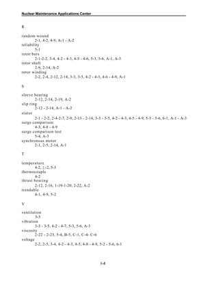 Nuclear Maintenance Applications Center
R
random wound
2-1, 4-2, 4-9, A-1 - A-2
reliability
5-1
rotor bars
2-1-2-2, 3-4, 4-2 - 4-3, 4-5 - 4-6, 5-3, 5-6, A-1, A-3
rotor shaft
2-9, 2-14, A-2
rotor winding
2-2, 2-4, 2-12, 2-14, 3-3, 3-5, 4-2 - 4-3, 4-6 - 4-9, A-1
S
sleeve bearing
2-12, 2-14, 2-19, A-2
slip ring
2-12 - 2-14, A-1 - A-2
stator
2-1 - 2-2, 2-4-2-7, 2-9, 2-13 - 2-14, 3-3 - 3-5, 4-2 - 4-3, 4-5 - 4-9, 5-5 - 5-6, 6-1, A-1 - A-3
surge comparison
4-3, 4-8 - 4-9
surge comparison test
5-4, A-3
synchronous motor
2-1, 2-5, 2-14, A-1
T
temperature
4-2, {;-2, 5-3
thermocouple
4-2
thrust bearing
2-12, 2-16, 1-19-1-20, 2-22, A-2
trendable
4-1, 4-9, 5-2
V
ventilation
3-5
vibration
3-3 - 3-5, 4-2 - 4-7, 5-3, 5-6, A-3
viscosity
2-22 - 2-23, 5-4, B-5, C-1, C-4- C-6
voltage
2-2, 2-5, 3-4, 4-2 - 4-3, 4-5, 4-8 - 4-9, 5-2 - 5-6, 6-1
I-4
 