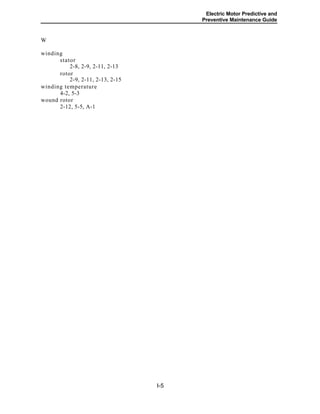 Electric Motor Predictive and
Preventive Maintenance Guide
W
winding
stator
2-8, 2-9, 2-11, 2-13
rotor
2-9, 2-11, 2-13, 2-15
winding temperature
4-2, 5-3
wound rotor
2-12, 5-5, A-1
I-5
 