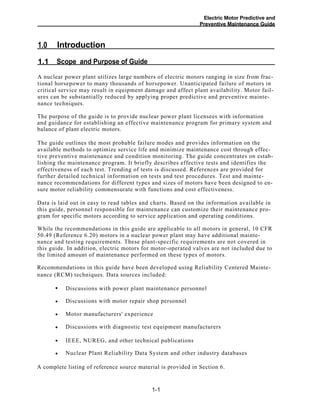 Electric Motor Predictive and
Preventive Maintenance Guide
Introduction1.0
Scope and Purpose of Guide1.1
A nuclear power plant utilizes large numbers of electric motors ranging in size from frac-
tional horsepower to many thousands of horsepower. Unanticipated failure of motors in
critical service may result in equipment damage and affect plant availability. Motor fail-
ures can be substantially reduced by applying proper predictive and preventive mainte-
nance techniques.
The purpose of the guide is to provide nuclear power plant licensees with information
and guidance for establishing an effective maintenance program for primary system and
balance of plant electric motors.
The guide outlines the most probable failure modes and provides information on the
available methods to optimize service life and minimize maintenance cost through effec-
tive preventive maintenance and condition monitoring. The guide concentrates on estab-
lishing the maintenance program. It briefly describes effective tests and identifies the
effectiveness of each test. Trending of tests is discussed. References are provided for
further detailed technical information on tests and test procedures. Test and mainte-
nance recommendations for different types and sizes of motors have been designed to en-
sure motor reliability commensurate with functions and cost effectiveness.
Data is laid out in easy to read tables and charts. Based on the information available in
this guide, personnel responsible for maintenance can customize their maintenance pro-
gram for specific motors according to service application and operating conditions.
While the recommendations in this guide are applicable to all motors in general, 10 CFR
50.49 (Reference 6.20) motors in a nuclear power plant may have additional mainte-
nance and testing requirements. These plant-specific requirements are not covered in
this guide. In addition, electric motors for motor-operated valves are not included due to
the limited amount of maintenance performed on these types of motors.
Recommendations in this guide have been developed using Reliability Centered Mainte-
nance (RCM) techniques. Data sources included:
Discussions with power plant maintenance personnel•
Discussions with motor repair shop personnel
Motor manufacturers' experience
Discussions with diagnostic test equipment manufacturers
IEEE, NUREG, and other technical publications
Nuclear Plant Reliability Data System and other industry databases
A complete listing of reference source material is provided in Section 6.
1-1
•
•
•
•
•
 