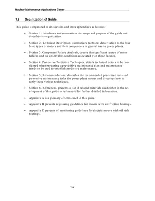 Nuclear Maintenance Applications Center
1.2 Organization of Guide
This guide is organized in six sections and three appendices as follows:
Section 1, Introduces and summarizes the scope and purpose of the guide and
describes its organization.
•
Section 2, Technical Description, summarizes technical data relative to the four
basic types of motors and their components in general use in power plants.
Section 3, Component Failure Analysis, covers the significant causes of motor
failures and the observable conditions associated with these failures.
Section 4, Preventive/Predictive Techniques, details technical factors to be con-
sidered when preparing a preventive maintenance plan and maintenance
trends to be used to establish predictive maintenance.
Section 5, Recommendations, describes the recommended predictive tests and
preventive maintenance tasks for power plant motors and discusses how to
apply these various techniques.
Section 6, References, presents a list of related materials used either in the de-
velopment of this guide or referenced for further detailed information.
Appendix A is a glossary of terms used in this guide.
Appendix B presents regreasing guidelines for motors with antifriction bearings.
Appendix C presents oil monitoring guidelines for electric motors with oil bath
bearings.
1-2
•
•
•
•
•
•
•
•
 