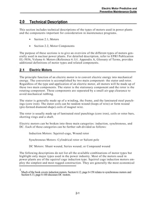 Electric Motor Predictive and
Preventive Maintenance Guide
Technical Description2.0
This section includes technical descriptions of the types of motors used in power plants
and the components important for consideration in maintenance programs.
Section 2.1, Motors
Section 2.2, Motor Components
The purpose of these sections is to give an overview of the different types of motors gen-
erally used in nuclear power plants. For detailed description, refer to EPRI Publication
EL-5036, Volume 6: Motors (Reference 6.1)1. Appendix A, Glossary of Terms, provides
additional definitions of motor types and related components.
Electric Motors2.1
The principle function of an electric motor is to convert electric energy into mechanical
energy. The conversion is accomplished by two main component- the stator and rotor.
Regardless of the type and application of an electric motor, all motors will be made up of
these two main components. The stator is the stationary component and the rotor is the
rotating component. These components are separated by a small air-gap clearance to
avoid mechanical rubbing.
The stator is generally made up of a winding, the frame, and the laminated steel punch-
ings (core iron). The stator coils can be random wound (loops of wire) or form wound
(pre-formed diamond shape) coils of magnet wire.
The rotor is usually made up of laminated steel punchings (core iron), coils or rotor bars,
shorting rings and a shaft.
Electric motors can be broken into three main categories: induction, synchronous, and
DC. Each of these categories can be further sub-divided as follows:
Induction Motors: Squirrel-cage, Wound rotor
Synchronous Motors: Cylindrical rotor or Salient pole
DC Motors: Shunt wound, Series wound, or Compound wound
The following descriptions do not list all the available combinations of motor types but
highlight only major types used in the power industry. Most of the motors used in
power plants are of the squirrel cage induction type. Squirrel cage induction motors em-
ploy the simplest and most rugged construction. They are generally the most economical
1
Much of the book covers induction motors. Section 6.12, page 6-158 relates to synchronous motors and
Section 6.13, page 6-160 discusses DC motors.
2-1
•
•
 