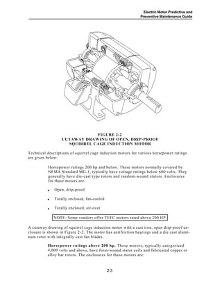 Electric Motor Predictive and
Preventive Maintenance Guide
FIGURE 2-2
CUTAWAY DRAWING OF OPEN, DRIP-PROOF
SQUIRREL CAGE INDUCTION MOTOR
Technical descriptions of squirrel cage induction motors for various horsepower ratings
are given below:
Horsepower ratings 200 hp and below. These motors normally covered by
NEMA Standard MG-1, typically have voltage ratings below 600 volts. They
generally have die-cast type rotors and random-wound stators. Enclosures
for these motors are:
.
Open, drip-proof
Totally enclosed, fan-cooled
Totally enclosed, air-over
NOTE: Some vendors offer TEFC motors rated above 200 HP.
A cutaway drawing of squirrel cage induction motor with a cast iron, open drip-proof en-
closure is shown in Figure 2-2. The motor has antifriction bearings and a die cast alumi-
num rotor with integrally cast fan blades.
Horsepower ratings above 200 hp. These motors, typically categorized
4,000 volts and above, have form-wound stator coils and fabricated copper or
alloy bar rotors. The enclosures for these motors are:
.
2-3
•
•
•
 