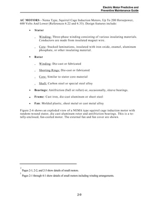 Electric Motor Predictive and
Preventive Maintenance Guide
AC MOTORS - Nema Type, Squirrel Cage Induction Motors, Up To 200 Horsepower,
600 Volts And Lower (References 6.22 and 6.33). Design features include:
Stator
Winding: Three-phase winding consisting of various insulating materials.
Conductors are made from insulated magnet wire.
-
Core: Stacked laminations, insulated with iron oxide, enamel, aluminum
phosphate, or other insulating material.
-
Rotor
Winding: Die-cast or fabricated
Shorting Rings: Die-cast or fabricated
Core: Similar to stator core material
-
-
-
Shaft: Carbon steel or special steel alloy-
Bearings: Antifriction (ball or roller) or, occasionally, sleeve bearings.
Frame: Cast iron, die-cast aluminum or sheet steel
Fan: Molded plastic, sheet metal or cast metal alloy
Figure 2-6 shows an exploded view of a NEMA type squirrel cage induction motor with
random-wound stator, die cast aluminum rotor and antifriction bearings. This is a to-
tally-enclosed, fan-cooled motor. The external fan and fan cover are shown.
2
Pages 2-1, 2-2, and 2-3 show details of small motors.
3
Pages 2-1 through 4-1 show details of small motors including winding arrangements.
2-9
•
•
•
•
•
 