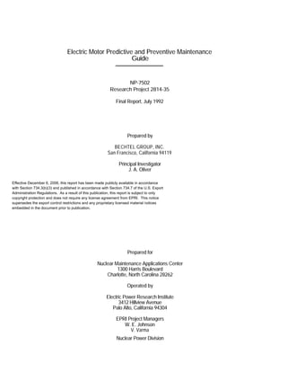 Electric Motor Predictive and Preventive Maintenance
Guide
NP-7502
Research Project 2814-35
Final Report, July 1992
Prepared by
BECHTEL GROUP, INC.
San Francisco, California 94119
Principal Investigator
J. A. Oliver
Prepared for
Nuclear Maintenance Applications Center
1300 Harris Boulevard
Charlotte, North Carolina 28262
Operated by
Electric Power Research Institute
3412 Hillview Avenue
Palo Alto, California 94304
EPRI Project Managers
W. E. Johnson
V. Varma
Nuclear Power Division
Effective December 6, 2006, this report has been made publicly available in accordance
with Section 734.3(b)(3) and published in accordance with Section 734.7 of the U.S. Export
Administration Regulations. As a result of this publication, this report is subject to only
copyright protection and does not require any license agreement from EPRI. This notice
supersedes the export control restrictions and any proprietary licensed material notices
embedded in the document prior to publication.
 