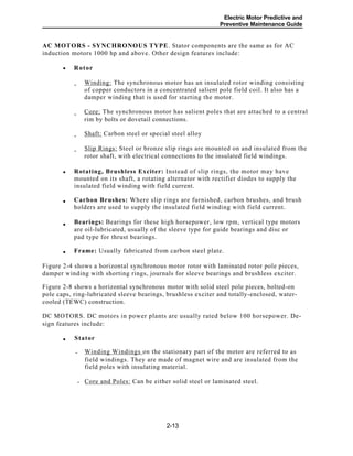-
-
-
-
Electric Motor Predictive and
Preventive Maintenance Guide
AC MOTORS - SYNCHRONOUS TYPE. Stator components are the same as for AC
induction motors 1000 hp and above. Other design features include:
Rotor
Winding: The synchronous motor has an insulated rotor winding consisting
of copper conductors in a concentrated salient pole field coil. It also has a
damper winding that is used for starting the motor.
Core: The synchronous motor has salient poles that are attached to a central
rim by bolts or dovetail connections.
Shaft: Carbon steel or special steel alloy
Slip Rings: Steel or bronze slip rings are mounted on and insulated from the
rotor shaft, with electrical connections to the insulated field windings.
Rotating, Brushless Exciter: Instead of slip rings, the motor may have
mounted on its shaft, a rotating alternator with rectifier diodes to supply the
insulated field winding with field current.
Carbon Brushes: Where slip rings are furnished, carbon brushes, and brush
holders are used to supply the insulated field winding with field current.
Bearings: Bearings for these high horsepower, low rpm, vertical type motors
are oil-lubricated, usually of the sleeve type for guide bearings and disc or
pad type for thrust bearings.
Frame: Usually fabricated from carbon steel plate.
Figure 2-4 shows a horizontal synchronous motor rotor with laminated rotor pole pieces,
damper winding with shorting rings, journals for sleeve bearings and brushless exciter.
Figure 2-8 shows a horizontal synchronous motor with solid steel pole pieces, bolted-on
pole caps, ring-lubricated sleeve bearings, brushless exciter and totally-enclosed, water-
cooled (TEWC) construction.
DC MOTORS. DC motors in power plants are usually rated below 100 horsepower. De-
sign features include:
Stator
Winding Windings on the stationary part of the motor are referred to as-
field windings. They are made of magnet wire and are insulated from the
field poles with insulating material.
Core and Poles: Can be either solid steel or laminated steel.-
2-13
•
•
•
•
•
•
 