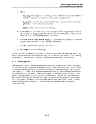 Electric Motor Predictive and
Preventive Maintenance Guide
Rotor
Winding: Windings on the rotating portion of the motor are referred to as a-
mature windings. They are made of insulated magnet wire.
-
Core: Stacked laminations, insulated with iron oxide, enamel aluminum
phosphate or other insulating material.
-
Shaft: Carbon steel or special steel alloy
Commutator: Insulated wedge shaped copper conducting elements formed
into a cylinder. Copper segments are insulated from the shaft and from each
other, and are connected to armature conductors.
Carbon Brushes and Brush Rigging: Carbon brushes supported by brush
rigging transfer current to the rotating commutator
Shaft: Carbon steel or special alloy steel
Bearings: Antifriction bearings
Figure 2-8 shows an exploded view of a DC motor of less than 100 hp rating. This is an
open, drip-proof motor with internal cooling fan and antifriction bearings. The rotating
armature has a commutator. The field poles are in the stationary stator frame.
2.2.2 Bearing Systems
Bearings are a crucial element in the reliable operation of an electric motor. Bearings
fall into three major categories: sleeve (see Figure 2-10), antifriction (see Figure 2-12A-
D), and thrust bearings which can be either antifriction bearings or plate type bearings
(see Figures 2-12E and 2-13). The type of bearings used in a motor depends on the serv-
ice requirements of the motor. Small motors typically use antifriction bearings. Large
motors often use babbit bearings; however, motors up to 2000 HP have been designed
with antifriction bearings. In addition, large vertical motors incorporate a thrust bear-
ing in their design. However there are exceptions to these generalities and it is impor-
tant for maintenance personnel to recognize bearing types and their orientation
(Reference 6.19).
2-15
•
•
•
•
•
 