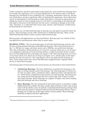 Nuclear Maintenance Applications Center
Under continuous operation and normal load conditions, most antifriction bearings have
an average life expectancy of 5 to 10 years (Reference 6.14) whereas sleeve and thrust
bearings are considered to have indefinite life, if properly maintained. However, the fac-
tors listed above can have significant effect on bearing life expectancy. Over-lubrication
can be as detrimental to the bearings as under-lubrication. Forcing too much grease or
adding too much oil into a bearing reservoir will lead to overheating of the bearing and
may lead to incursion of the lubricant into the motor, resulting in damage to the wind-
ings. Therefore, it is important that correct type, amount, and frequency of lubrication
be determined for each motor.
Large motors use oil-lubricated bearings as bearing size and speed exceed the limits for
grease. These bearings can be either antifriction or babbitted bearings. Many of the
identified bearing failures relate to grease lubricated bearings.
Bearing types and applications are discussed below. Bearing types are related to bear-
ing application considerations rather than to motor types.
BEARING TYPES. The two principal types of self-lubricated bearings used are anti-
friction (rolling element bearings) and babbitted bearings. Most horizontal motors in
the 1 to 500 hp size range, and some motors up to 2000 hp. use antifriction bearings.
This type of bearing is lubricated by an oil reservoir or grease which acts as an oil reser-
voir, gradually releasing oil to the bearing surfaces. Larger horizontal motors usually
have oil-film babbitted sleeve bearings (see Figure 2-10). These bearings have an oil res-
ervoir from which oil is drawn by oil rings (see Figure 2-11), which rotate on the shaft
and dip into the oil reservoir. The rings deposit oil on the shaft and the bearing sur-
faces. Some large motors have force-fed lubrication supplied from a separate shaft-
driven or motor-driven pump.
The bearing types for horizontal and vertical motors are discussed in more detail below:
Antifriction Bearings. The basic difference in antifriction bearings is the
type of rolling element used in the bearing. The following types of rollers are
in wide use today: balls, cylindrical rollers, spherical rollers and tapered roll-
ers. Small direct-coupled horizontal motors use ball bearings. Horizontal mo-
tors using antifriction bearings that drive their loads with V-belts use ball
and roller bearings. Roller bearings are capable of higher side thrust loading
than ball bearings and sleeve bearings.
Sleeve Bearings. The sleeve bearing for horizontal motors is normally a simple
babbitt-lined steel cylinder. Oil rings, usually made of bronze or brass, ride on and
rotate with the shaft to carry oil up from a sump beneath the bearing, letting it flow
down onto the journal to spread oil between journal and bearing surfaces. Sleeve
bearings are in wide use on the larger motors in power plants. Sleeve bearings
should be avoided in belt drive applications.
4
Bearings and lubrication are extensively discussed in Section 6.9, pages 6-103 through 6-123.
2-18
•
•
 