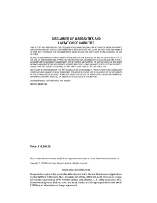 DISCLAIMER OF WARRANTIES AND
LIMITATION OF LIABILITIES
THIS REPORT WAS PREPARED BY THE ORGANIZATION(S) NAMED BELOW AS AN ACCOUNT OF WORK SPONSORED
OR COSPONSORED BY THE ELECTRIC POWER RESEARCH INSTITUTE, INC. (EPRI). NEITHER EPRI, ANY MEMBER
OF EPRI, ANY COSPONSOR, THE ORGANIZATION(S) NAMED BELOW, NOR ANY PERSON ACTING ON BEHALF OF ANY
OF THEM:
(A) MAKES ANY WARRANTY OR REPRESENTATION WHATSOEVER, EXPRESS OR IMPLIED, (I) WITH RESPECT TO
THE USE OF ANY INFORMATION, APPARATUS, METHOD PROCESS, OR SIMILAR ITEM DISCLOSED IN THIS REPORT,
INCLUDING MERCHANTABILITY AND FITNESS FOR A PARTICULAR PURPOSE, OR (II) THAT SUCH USE DOES NOT
INFRINGE ON OR INTERFERE WITH PRIVATELY OWNED RIGHTS INCLUDING ANY PARTY'S INTELLECTUAL PROPERTY,
OR (III) THAT THIS REPORT IS SUITABLE TO ANY PARTICULAR USER'S CIRCUMSTANCE; OR
(B) ASSUMES RESPONSIBILITY FOR ANY DAMAGES OR OTHER LIABILITY WHATSOEVER (INCLUDING ANY
CONSEQUENTIAL DAMAGES, EVEN IF EPRI OR ANY EPRI REPRESENTATIVE HAS BEEN ADVISED OF THE POSSIBILITY
OF SUCH DAMAGES) RESULTING FROM YOUR SELECTION OR USE OF THIS REPORT OR ANY INFORMATION,
APPARATUS, METHOD, PROCESS, OR SIMILAR ITEM DISCLOSED IN THIS REPORT.
ORGANIZATION(S) THAT PREPARED THIS REPORT:
BECHTEL GROUP, INC.
Price: $11,300.00
Electric Power Research Institute and EPRI are registered service marks of Electric Power Research Institute, Inc.
Copyright © 1992 Electric Power Research Institute. All rights reserved
ORDERING INFORMATION
Requests for copies of this report should be directed to the Nuclear Maintenance Applications
Center (NMAC), 1300 Harris Blvd., Charlotte, NC 28262, (800) 356-7448. There is no charge
for reports requested by EPRI member utilities and affiliates, U.S. utility associates, U.S.
Government agencies (federal, state, and local), media, and foreign organizations with which
EPRI has an information exchange agreement.
 