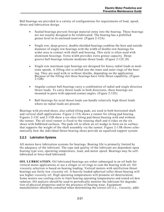 Electric Motor Predictive and
Preventive Maintenance Guide
Ball bearings are provided in a variety of configurations for requirements of load, speed,
thrust and lubrication design.
Sealed bearings prevent foreign material entry into the bearing. These bearings
are not usually designed to be relubricated. The bearing has a prebilled
grease level in its enclosed reservoir. (Figure 2-12A)
Single row, deep-groove, double-shielded bearings combine the bore and outside
diameter of single row bearings with the width of double row bearings for
wider area in contact with shaft and housing. This style is often used with
aluminum housings. Extra width provides extra grease capacity. Deep-
groove ball bearings tolerate moderate thrust loads. (Figure 2-12C,D)
Single row maximum type bearings are designed for heavy radial loads at mod-
erate speeds. A filling slot is milled into the inner and outer rings of the bear-
ing. They are used with or without shields, depending on the application.
Because of the filling slot these bearings have little thrust capability. (Figure
2-12B)
Angular contact ball bearings carry a combination of radial and single direction
thrust loads. To carry thrust loads in both directions, these bearings are
mounted in pairs with opposed contact angles. (Figure 2-12E)
Ball bearings for axial thrust loads can handle relatively high thrust loads
where no radial loads are present.
Bearings with pivoted shoes, also called tilting pads, are used in both horizontal shaft
and vertical shaft applications. Figure 2-13A shows a runner for tilting pad bearing.
Figures 2-13C and 2-13D show a six-shoe tilting pad thrust bearing with and without
the runner. The all steel runner is fixed to the rotating shaft and it rides on the six
shoes with babbitted surfaces. The pads tilt to allow an oil wedge to form on its surface
that supports the weight of the shaft assembly via the runner. Figure 2-13B shows sche-
matically how the individual thrust bearing shoes provide an equalized support system.
Lubrication Systems2.2.3
All motors have lubrication systems for bearings. Bearing life is primarily limited by
the adequacy of the lubricant. The type and quality of the lubricant are dependent upon
bearing type size, operating temperature, load, and motor speed. Bearings may be self-
lubricated or force-feed lubricated.
OIL LUBRICATION. Oil lubricated bearings are either submerged in an oil bath for
vertical motor applications or use a slinger or oil rings to coat the bearing with oil. Oil
viscosity selection is based on bearing loading. Vertical motors with antifriction thrust
bearings use fairly low viscosity oil. A heavily loaded spherical roller thrust bearing will
use higher viscosity oil. High operating temperatures will promote oil deterioration.
Some motors use cooling coils to limit bearing operating temperatures and retard oil dew
radation. Oil analysis should be used to periodically monitor the lubricant for degrada-
tion of physical properties and/or the presence of bearing wear. Equipment
manufacturers should be consulted when determining the correct oil (i.e., viscosity, addi-
2-21
•
•
•
•
•
 