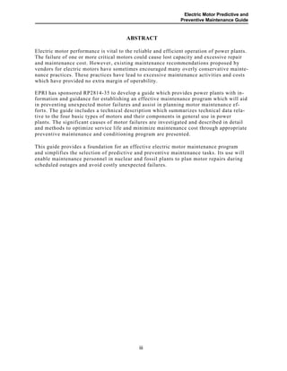 Electric Motor Predictive and
Preventive Maintenance Guide
ABSTRACT
Electric motor performance is vital to the reliable and efficient operation of power plants.
The failure of one or more critical motors could cause lost capacity and excessive repair
and maintenance cost. However, existing maintenance recommendations proposed by
vendors for electric motors have sometimes encouraged many overly conservative mainte-
nance practices. These practices have lead to excessive maintenance activities and costs
which have provided no extra margin of operability.
EPRI has sponsored RP2814-35 to develop a guide which provides power plants with in-
formation and guidance for establishing an effective maintenance program which will aid
in preventing unexpected motor failures and assist in planning motor maintenance ef-
forts. The guide includes a technical description which summarizes technical data rela-
tive to the four basic types of motors and their components in general use in power
plants. The significant causes of motor failures are investigated and described in detail
and methods to optimize service life and minimize maintenance cost through appropriate
preventive maintenance and conditioning program are presented.
This guide provides a foundation for an effective electric motor maintenance program
and simplifies the selection of predictive and preventive maintenance tasks. Its use will
enable maintenance personnel in nuclear and fossil plants to plan motor repairs during
scheduled outages and avoid costly unexpected failures.
iii
 