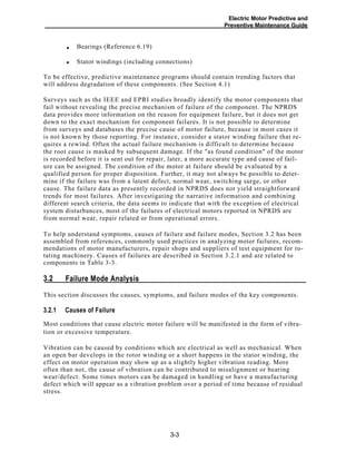 Electric Motor Predictive and
Preventive Maintenance Guide
Bearings (Reference 6.19)
Stator windings (including connections)
To be effective, predictive maintenance programs should contain trending factors that
will address degradation of these components. (See Section 4.1)
Surveys such as the IEEE and EPRI studies broadly identify the motor components that
fail without revealing the precise mechanism of failure of the component. The NPRDS
data provides more information on the reason for equipment failure, but it does not get
down to the exact mechanism for component failures. It is not possible to determine
from surveys and databases the precise cause of motor failure, because in most cases it
is not known by those reporting. For instance, consider a stator winding failure that re-
quires a rewind. Often the actual failure mechanism is difficult to determine because
the root cause is masked by subsequent damage. If the "as found condition" of the motor
is recorded before it is sent out for repair, later, a more accurate type and cause of fail-
ure can be assigned. The condition of the motor at failure should be evaluated by a
qualified person for proper disposition. Further, it may not always be possible to deter-
mine if the failure was from a latent defect, normal wear, switching surge, or other
cause. The failure data as presently recorded in NPRDS does not yield straightforward
trends for most failures. After investigating the narrative information and combining
different search criteria, the data seems to indicate that with the exception of electrical
system disturbances, most of the failures of electrical motors reported in NPRDS are
from normal wear, repair related or from operational errors.
To help understand symptoms, causes of failure and failure modes, Section 3.2 has been
assembled from references, commonly used practices in analyzing motor failures, recom-
mendations of motor manufacturers, repair shops and suppliers of test equipment for ro-
tating machinery. Causes of failures are described in Section 3.2.1 and are related to
components in Table 3-3.
Failure Mode Analysis3.2
This section discusses the causes, symptoms, and failure modes of the key components.
Causes of Failure3.2.1
Most conditions that cause electric motor failure will be manifested in the form of vibra-
tion or excessive temperature.
Vibration can be caused by conditions which are electrical as well as mechanical. When
an open bar develops in the rotor winding or a short happens in the stator winding, the
effect on motor operation may show up as a slightly higher vibration reading. More
often than not, the cause of vibration can be contributed to misalignment or bearing
wear/defect. Some times motors can be damaged in handling or have a manufacturing
defect which will appear as a vibration problem over a period of time because of residual
stress.
3-3
•
•
 