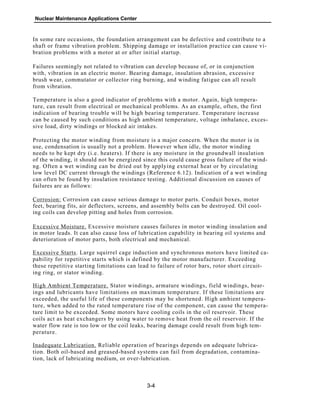 Nuclear Maintenance Applications Center
In some rare occasions, the foundation arrangement can be defective and contribute to a
shaft or frame vibration problem. Shipping damage or installation practice can cause vi-
bration problems with a motor at or after initial startup.
Failures seemingly not related to vibration can develop because of, or in conjunction
with, vibration in an electric motor. Bearing damage, insulation abrasion, excessive
brush wear, commutator or collector ring burning, and winding fatigue can all result
from vibration.
Temperature is also a good indicator of problems with a motor. Again, high tempera-
ture, can result from electrical or mechanical problems. As an example, often, the first
indication of bearing trouble will be high bearing temperature. Temperature increase
can be caused by such conditions as high ambient temperature, voltage imbalance, exces-
sive load, dirty windings or blocked air intakes.
Protecting the motor winding from moisture is a major concern. When the motor is in
use, condensation is usually not a problem. However when idle, the motor winding
needs to be kept dry (i.e. heaters). If there is any moisture in the groundwall insulation
of the winding, it should not be energized since this could cause gross failure of the wind-
ng. Often a wet winding can be dried out by applying external heat or by circulating
low level DC current through the windings (Reference 6.12). Indication of a wet winding
can often be found by insulation resistance testing. Additional discussion on causes of
failures are as follows:
Corrosion: Corrosion can cause serious damage to motor parts. Conduit boxes, motor
feet, bearing fits, air deflectors, screens, and assembly bolts can be destroyed. Oil cool-
ing coils can develop pitting and holes from corrosion.
Excessive Moisture. Excessive moisture causes failures in motor winding insulation and
in motor leads. It can also cause loss of lubrication capability in bearing oil systems and
deterioration of motor parts, both electrical and mechanical.
Excessive Starts. Large squirrel cage induction and synchronous motors have limited ca-
pability for repetitive starts which is defined by the motor manufacturer. Exceeding
these repetitive starting limitations can lead to failure of rotor bars, rotor short circuit-
ing ring, or stator winding.
High Ambient Temperature. Stator windings, armature windings, field windings, bear-
ings and lubricants have limitations on maximum temperature. If these limitations are
exceeded, the useful life of these components may be shortened. High ambient tempera-
ture, when added to the rated temperature rise of the component, can cause the tempera-
ture limit to be exceeded. Some motors have cooling coils in the oil reservoir. These
coils act as heat exchangers by using water to remove heat from the oil reservoir. If the
water flow rate is too low or the coil leaks, bearing damage could result from high tem-
perature.
Inadequate Lubrication. Reliable operation of bearings depends on adequate lubrica-
tion. Both oil-based and greased-based systems can fail from degradation, contamina-
tion, lack of lubricating medium, or over-lubrication.
3-4
 