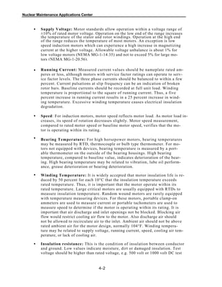 Nuclear Maintenance Applications Center
Supply Voltage: Motor standards allow operation within a voltage range of
±10% of rated motor voltage. Operation on the low end of the range increases
the temperature of the stator and rotor windings. Operation at the high end
of the range reduces the temperature of most motors. An exception is low
speed induction motors which can experience a high increase in magnetizing
current at the higher voltage. Allowable voltage unbalance is about 1% for
low voltage motors (NEMA MG-1-14.35) and not to exceed 5% for large mo-
tors (NEMA MG-1-20.56).
Running Current: Measured current values should be nameplate rated am-
peres or less, although motors with service factor ratings can operate to serv-
ice factor levels. The three phase currents should be balanced to within a few
percent. Current pulsations at slip frequency can be an indication of broken
rotor bars. Baseline currents should be recorded at full unit load. Winding
temperature is proportional to the square of running current. Thus, a five
percent increase in running current results in a 25 percent increase in wind-
ing temperature. Excessive winding temperature causes electrical insulation
degradation.
Speed: For induction motors, motor speed reflects motor load. As motor load in-
creases, its speed of rotation decreases slightly. Motor speed measurement,
compared to rated motor speed or baseline motor speed, verifies that the mo-
tor is operating within its rating.
Bearing Temperature: For high horsepower motors, bearing temperatures
may be measured by RTD, thermocouple or bulb type thermometer. For mo-
tors not equipped with devices, bearing temperature is measured by a port-
able thermometer on the outside of the bearing housings. High bearing
temperature, compared to baseline value, indicates deterioration of the bear-
ing. High bearing temperature may be related to vibration, lube oil perform-
ance, grease deterioration or bearing deterioration.
Winding Temperature: It is widely accepted that motor insulation life is re-
duced by 50 percent for each 10°C that the insulation temperature exceeds
rated temperature. Thus, it is important that the motor operate within its
rated temperature. Large critical motors are usually equipped with RTDs to
measure insulation temperature. Random wound motors are rarely equipped
with temperature measuring devices. For these motors, portable clamp-on
ammeters are used to measure current or portable tachometers are used to
measure speed to determine if the motor is operating within its rating. It is
important that air discharge and inlet openings not be blocked. Blocking air
flow would restrict cooling air flow to the motor. Also discharge air should
not be allowed to recirculate air to the inlet. Ambient air should not be above
rated ambient air for the motor design, normally 104°F. Winding tempera-
ture may be related to supply voltage, running current, speed, cooling air tem-
perature, or lack of cooling air.
Insulation resistance: This is the condition of insulation between conductor
and ground. Low values indicate moisture, dirt or damaged insulation. Test
voltage should be higher than rated voltage, e.g. 500 volt or 1000 volt DC test
4-2
•
•
•
•
•
•
 