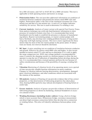 Electric Motor Predictive and
Preventive Maintenance Guide
for a 480 volt motor, and 5 kV to 10 kV DC for a 4000 volt motor. This test is
applicable to both operating motors and motors in storage.
Polarization Index: This test provides additional information on condition of
insulation between conductor and ground (for motors rated 4000 volts and
higher). Polarization index is the ratio of the insulation resistance for a ten-
minute test and that of a one-minute test. A ratio of 2 or higher indicates
suitability for service. This test is used to determine if a winding is wet.
Current Analysis: Analysis of stator current with special Fast Fourier Trans-
form analysis technique can yield side band harmonic information to show
presence of cracked or broken rotor bars. It is recommended that initial
benchmark tests be made to establish the presence or absence of manufactur-
ing defects. Reactor recirculating pumps, or reactor coolant pumps with
heavy flywheels, may develop rotor winding problems because of long acceler-
ating time with high starting currents. This test is more significant for these
motors than for most of the low inertia pumps in the power plant. If indica-
tions are found, test interval should be shortened.
-
.
DC Spot: A more searching test on condition of insulation between conductor
and ground. Effective for motors rated 4000 volts and higher. Is also recom-
mended on motors rated 575 volts and less to determine if it is safe to apply
the surge comparison test. IEEE step voltage method is recommended be-
cause it controls the charging current in a uniform manner to allow the test
operator to stop the test if indication of impending failure develops during the
test. It is recommended that a trained operator perform the test because of
safety considerations and because of the possibility of causing a winding fail-
ure.
Vibration Monitoring of vibration levels of an operating motor over a period
of time can provide valuable baseline information on motor condition.
Changes in vibration indicate bearing deterioration, misalignment, damaged
parts, electrical imbalance, and other conditions which are associated with
the rotation of the machine.
Oil analysis: Analysis of bearing oil can provide evidence that oil has correct
properties, or that deterioration of lubricating properties has taken place.
Also, bearing babbitt particles may indicate development of bearing failure or
cooler leak.
Grease Analysis: Analysis of grease can provide evidence of deterioration of
lubricating properties as shown by hardening, chemical breakdown or exces-
sive amount of dirt.
Winding Resistance (including feeder cables): Using a Kelvin bridge
which is more accurate than a Wheatstone bridge, resistance measurement
can detect high resistance connections before they develop into a connection
or winding failure. This also will identify imbalances between phase wind-
ings.
4-3
•
•
•
•
•
•
•
 