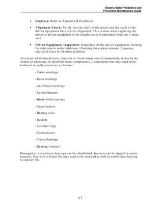 Electric Motor Predictive and
Preventive Maintenance Guide
Regrease: Refer to Appendix B for details.
Alignment Check: Verify that the shaft of the motor and the shaft of the
driven equipment have correct alignment. This is done when replacing the
motor or driven equipment on its foundation or if abnormal vibration is meas-
ured.
Driven Equipment Inspection: Inspection of the driven equipment, looking
for solutions to motor problems. Checking for system resonant frequency
may yield clues to vibration problems.
As a result of electrical tests, vibration or visual inspection of components, it may be de-
sirable or necessary to refurbish motor components. Components that may need refur-
bishment or replacement are as follows:
- Stator windings
- Rotor windings
- Antifriction bearings
- Carbon brushes
- Brush holder springs
- Space heaters
- Bearing seals
- Gaskets
- Collector rings
- Commutators
- Sleeve Bearings
- Bearing Journals
Damaged or worn sleeve bearings can be rebabbitted. Journals can be lapped to assure
trueness. End-bell to frame fits may need to be renewed as well as antifriction bearing
to end-bell fits.
4-7
•
•
•
 