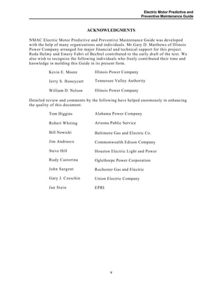 Electric Motor Predictive and
Preventive Maintenance Guide
ACKNOWLEDGMENTS
NMAC Electric Motor Predictive and Preventive Maintenance Guide was developed
with the help of many organizations and individuals. Mr.Gary D. Matthews of Illinois
Power Company arranged for major financial and technical support for this project.
Reda Helmy and Emery Fabri of Bechtel contributed to the early draft of the text. We
also wish to recognize the following individuals who freely contributed their time and
knowledge in molding this Guide in its present form.
Illinois Power CompanyKevin E. Moore
Tennessee Valley AuthorityJerry S. Honeycutt
Illinois Power CompanyWilliam D. Nelson
Detailed review and comments by the following have helped enormously in enhancing
the quality of this document.
Alabama Power CompanyTom Higgins
Arizona Public ServiceRobert Whiting
Baltimore Gas and Electric Co.
Commonwealth Edison Company
Houston Electric Light and Power
Oglethorpe Power Corporation
Rochester Gas and Electric
Union Electric Company
EPRI
Bill Nowicki
Jim Andrasco
Steve Hill
Rudy Castorina
John Sargent
Gary J. Czeschin
Jan Stein
v
 