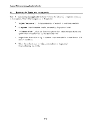 Nuclear Maintenance Applications Center
Summary Of Tests And Inspections4.4
Table 4-3 summarizes the applicable tests/inspections for observed symptoms discussed
in this section. This Table is organized in 5 sections:
Major Components: Likely components of a motor to experience failure
Symptom: Conditions that can be observed by inspections/tests
Trendable Tests: Condition monitoring tests most likely to identify failure
symptoms when compared against baseline data
Inspections: Activities likely to support assessment and/or refurbishment of a
motor's condition
Other Tests: Tests that provide additional motor diagnostic/
troubleshooting capability
4-10
•
•
•
•
•
 