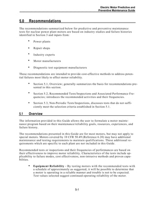 Electric Motor Predictive and
Preventive Maintenance Guide
Recommendations5.0
The recommendations summarized below for predictive and preventive maintenance
tests for nuclear power plant motors are based on industry studies and failure histories
identified in Section 3 and inputs from:
Power plants
Repair shops
Industry experts
Motor manufacturers
Diagnostic test equipment manufacturers
These recommendations are intended to provide cost-effective methods to address poten-
tial failures most likely to affect motor reliability.
Section 5.1, Overview; generally summarizes the basis for recommendations pre-
sented in this section.
Section 5.2, Recommended Tests/Inspections and Associated Performance Fre-
quencies; introduces the recommended activities and their frequencies.
Section 5.3, Non-Periodic Tests/Inspections, discusses tests that do not suffi-
ciently meet the selection criteria established in Section 5.1.
Overview5.1
The information provided in this Guide allows the user to formulate a motor mainte-
nance program based on their maintenance/reliability goals, resources, experiences, and
failure history.
The recommendations presented in this Guide are for most motors, but may not apply to
special motors. Motors covered by 10 CFR 50.49 (Reference 6.20) may have additional
maintenance and testing requirements to maintain qualifications. These additional re-
quirements which are specific to each plant are not included in this Guide.
Recommended tests or inspections and their frequencies of performances are based on
their effectiveness to improve motor reliability. Characteristics of the tests include ap-
plicability to failure modes, cost effectiveness, non-intrusive methods and proven capa-
bilities.
Equipment Reliability - By testing motors with the recommended tests with
a schedule of approximately as suggested, it will be possible to determine that
a motor is operating in a reliable manner and trouble is not to be expected.
Test values selected suggest continued operating reliability of the motor.
•
5-1
•
•
•
•
•
•
•
•
 