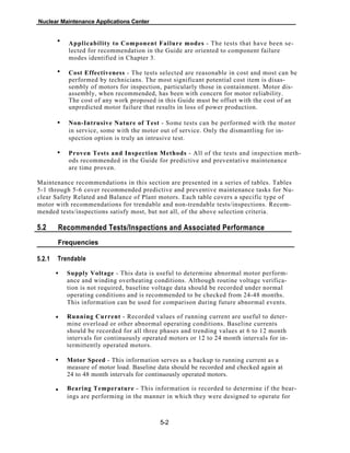 Nuclear Maintenance Applications Center
Applicability to Component Failure modes - The tests that have been se-
lected for recommendation in the Guide are oriented to component failure
modes identified in Chapter 3.
Cost Effectiveness - The tests selected are reasonable in cost and most can be
performed by technicians. The most significant potential cost item is disas-
sembly of motors for inspection, particularly those in containment. Motor dis-
assembly, when recommended, has been with concern for motor reliability.
The cost of any work proposed in this Guide must be offset with the cost of an
unpredicted motor failure that results in loss of power production.
Non-Intrusive Nature of Test - Some tests can be performed with the motor
in service, some with the motor out of service. Only the dismantling for in-
spection option is truly an intrusive test.
Proven Tests and Inspection Methods - All of the tests and inspection meth-
ods recommended in the Guide for predictive and preventative maintenance
are time proven.
Maintenance recommendations in this section are presented in a series of tables. Tables
5-1 through 5-6 cover recommended predictive and preventive maintenance tasks for Nu-
clear Safety Related and Balance of Plant motors. Each table covers a specific type of
motor with recommendations for trendable and non-trendable tests/inspections. Recom-
mended tests/inspections satisfy most, but not all, of the above selection criteria.
5.2 Recommended Tests/lnspections and Associated Performance
Frequencies
Trendable5.2.1
Supply Voltage - This data is useful to determine abnormal motor perform-
ance and winding overheating conditions. Although routine voltage verifica-
tion is not required, baseline voltage data should be recorded under normal
operating conditions and is recommended to be checked from 24-48 months.
This information can be used for comparison during future abnormal events.
Running Current - Recorded values of running current are useful to deter-
mine overload or other abnormal operating conditions. Baseline currents
should be recorded for all three phases and trending values at 6 to 12 month
intervals for continuously operated motors or 12 to 24 month intervals for in-
termittently operated motors.
Motor Speed - This information serves as a backup to running current as a
measure of motor load. Baseline data should be recorded and checked again at
24 to 48 month intervals for continuously operated motors.
Bearing Temperature - This information is recorded to determine if the bear-
ings are performing in the manner in which they were designed to operate for
5-2
•
•
•
•
•
•
•
•
 