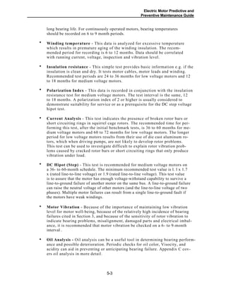 Electric Motor Predictive and
Preventive Maintenance Guide
long bearing life. For continuously operated motors, bearing temperatures
should be recorded on 6 to 9 month periods.
Winding temperature - This data is analyzed for excessive temperature
which results in premature aging of the winding insulation. The recom-
mended period for recording is 6 to 12 months. Data should be correlated
with running current, voltage, inspection and vibration level.
Insulation resistance - This simple test provides basic information e.g. if the
insulation is clean and dry. It tests motor cables, motor leads and winding.
Recommended test periods are 24 to 36 months for low voltage motors and 12
to 18 months for medium voltage motors.
Polarization Index - This data is recorded in conjunction with the insulation
resistance test for medium voltage motors. The test interval is the same, 12
to 18 months. A polarization index of 2 or higher is usually considered to
demonstrate suitability for service or as a prerequisite for the DC step voltage
hipot test.
Current Analysis - This test indicates the presence of broken rotor bars or
short circuiting rings in squirrel cage rotors. The recommended time for per-
forming this test, after the initial benchmark tests, is 36 to 60 months for me-
dium voltage motors and 60 to 72 months for low voltage motors. The longer
period for low voltage motors results from their use of die cast aluminum ro-
tors, which when driving pumps, are not likely to develop rotor problems.
This test can be used to investigate difficult to explain rotor vibration prob-
lems caused by cracked rotor bars or short circuiting rings that only produce
vibration under load.
DC Hipot (Step) - This test is recommended for medium voltage motors on
a 36- to 60-month schedule. The minimum recommended test value is l. l x 1.7
x (rated line-to-line voltage) or 1.9 (rated line-to-line voltage). This test value
is to assure that the motor has enough voltage-withstand capability to survive a
line-to-ground failure of another motor on the same bus. A line-to-ground failure
can raise the neutral voltage of other motors (and the line-to-line voltage of two
phases). Multiple motor failures can result from a single line-to-ground fault if
the motors have weak windings.
Motor Vibration - Because of the importance of maintaining low vibration
level for motor well-being, because of the relatively high incidence of bearing
failures cited in Section 3, and because of the sensitivity of rotor vibration to
indicate bearing problems, misalignment, damaged parts and electrical imbal-
ance, it is recommended that motor vibration be checked on a 6- to 9-month
interval .
Oil Analysis - Oil analysis can be a useful tool in determining bearing perform-
ance and possible deterioration. Periodic checks for oil color, Visocity, and
acidity can aid in preventing or anticipating bearing failure. Appendix C cov-
ers oil analysis in more detail.
5-3
•
•
•
•
•
•
•
 