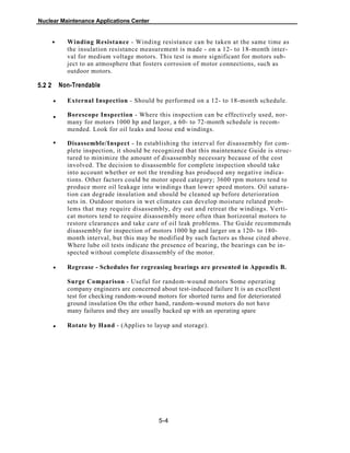 Nuclear Maintenance Applications Center
Winding Resistance - Winding resistance can be taken at the same time as
the insulation resistance measurement is made - on a 12- to 18-month inter-
val for medium voltage motors. This test is more significant for motors sub-
ject to an atmosphere that fosters corrosion of motor connections, such as
outdoor motors.
5.2 2 Non-Trendable
External Inspection - Should be performed on a 12- to 18-month schedule.
Borescope Inspection - Where this inspection can be effectively used, nor-
many for motors 1000 hp and larger, a 60- to 72-month schedule is recom-
mended. Look for oil leaks and loose end windings.
Disassemble/Inspect - In establishing the interval for disassembly for com-
plete inspection, it should be recognized that this maintenance Guide is struc-
tured to minimize the amount of disassembly necessary because of the cost
involved. The decision to disassemble for complete inspection should take
into account whether or not the trending has produced any negative indica-
tions. Other factors could be motor speed category; 3600 rpm motors tend to
produce more oil leakage into windings than lower speed motors. Oil satura-
tion can degrade insulation and should be cleaned up before deterioration
sets in. Outdoor motors in wet climates can develop moisture related prob-
lems that may require disassembly, dry out and retreat the windings. Verti-
cat motors tend to require disassembly more often than horizontal motors to
restore clearances and take care of oil leak problems. The Guide recommends
disassembly for inspection of motors 1000 hp and larger on a 120- to 180-
month interval, but this may be modified by such factors as those cited above.
Where lube oil tests indicate the presence of bearing, the bearings can be in-
spected without complete disassembly of the motor.
Regrease - Schedules for regreasing bearings are presented in Appendix B.
Surge Comparison - Useful for random-wound motors Some operating
company engineers are concerned about test-induced failure It is an excellent
test for checking random-wound motors for shorted turns and for deteriorated
ground insulation On the other hand, random-wound motors do not have
many failures and they are usually backed up with an operating spare
Rotate by Hand - (Applies to layup and storage).
5-4
•
•
•
•
•
•
 