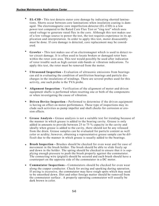 Nuclear Maintenance Applications Center
EL-CID - This test detects stator core damage by indicating shorted lamina-
tions. Shorts occur between core laminations when insulation coating is dam-
aged. The electromagnetic core imperfection detector (EL-CID) is a low
power test compared to the Rated Core Flux Test or "ring test" which uses
rated voltage to generate rated flux in the core. Although this test makes use
of a low voltage source to power the test, the test requires experience in its ap-
plication and interpretation. In order to apply this test, motor disassembly
must be done. If core damage is detected, core replacement may be consid-
ered.
Growler - This test makes use of an electromagnet which is used to detect ro-
tor circuit damage. It is often used to locate broken or damaged rotor bars
within the rotor core area. This test would possibly be used after indication
of rotor trouble such as high current side-bands or vibration indications. To
apply this test, the rotor must be removed from the motor.
Ultrasound Inspection - Evaluation of ultrasonic emissions from bearings
can aid in evaluating the condition of antifriction bearings and particle dis-
charges in the insulations of windings. There are several probes used for this
activity, one such probe is the TVA probe.
Alignment Inspection - Verification of the alignment of motor and driven
equipment shafts is performed when resetting one or both of the components
or when investigating the cause of vibration.
Driven Device Inspection - Performed to determine if the driven equipment
is having an effect on motor performance. These type of inspections may in-
clude such activities as pump impeller and shaft checks for corrosion or ero-
sion effects.
Grease Analysis - Grease analysis is not a suitable test for trending because of
the manner in which grease is added to the bearing cavity. Grease is only
added in amounts to provide between 25 to 75 % capacity in the cavity and
ideally when grease is added to the cavity, there should not be any released
from the drain. Grease samples can be evaluated for particle content as well
color or acidity; however, obtaining a representative grease sample can be dif-
ficult due to the manner in which grease is usually added to the bearings.
Brush Inspection - Brushes should be checked for even wear and for ease of
movement in the brush holder. The brush should be able to slide freely up
and down in the holder. The spring should be checked to ensure that it is sup-
plying enough pressure to push the brush properly against the commutator.
The connecting wire (pigtail) should be secured and each brush should have a
counterpart on the opposite side of the commutator in a DC motor.
Commutator Inspections - Commutators should be checked for even wear
along the copper conductor. Check for arcing and sparking during operation.
If arcing is excessive, the commutator may have rough spots which may need
to be smoothed down. Dirt and other foreign matter should be removed from
the commutator surface . A properly operating commutator will usually be
dark brown in color.
5-6
•
•
•
•
•
•
•
•
 