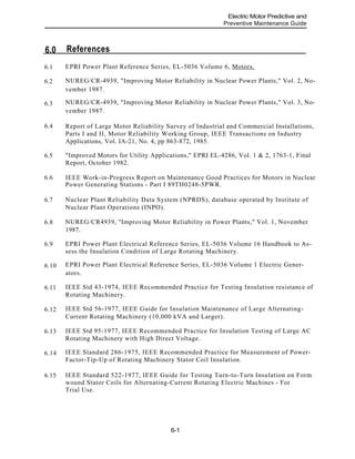 References6.0
EPRI Power Plant Reference Series, EL-5036 Volume 6, Motors.6.1
6.2
6.3
6.4
6.5
Electric Motor Predictive and
Preventive Maintenance Guide
NUREG/CR-4939, "Improving Motor Reliability in Nuclear Power Plants," Vol. 2, No-
vember 1987.
NUREG/CR-4939, "Improving Motor Reliability in Nuclear Power Plants," Vol. 3, No-
vember 1987.
Report of Large Motor Reliability Survey of Industrial and Commercial Installations,
Parts I and II, Motor Reliability Working Group, IEEE Transactions on Industry
Applications, Vol. IA-21, No. 4, pp 863-872, 1985.
"Improved Motors for Utility Applications," EPRI EL-4286, Vol. 1 & 2, 1763-1, Final
Report, October 1982.
6.6 IEEE Work-in-Progress Report on Maintenance Good Practices for Motors in Nuclear
Power Generating Stations - Part I 89TH0248-5PWR.
Nuclear Plant Reliability Data System (NPRDS), database operated by Institute of
Nuclear Plant Operations (INPO).
6.7
NUREG/CR4939, "Improving Motor Reliability in Power Plants," Vol. 1, November6.8
1987.
EPRI Power Plant Electrical Reference Series, EL-5036 Volume 16 Handbook to As-
sess the Insulation Condition of Large Rotating Machinery.
6.9
EPRI Power Plant Electrical Reference Series, EL-5036 Volume 1 Electric Gener-6.10
ators.
IEEE Std 43-1974, IEEE Recommended Practice for Testing Insulation resistance of
Rotating Machinery.
6.11
IEEE Std 56-1977, IEEE Guide for Insulation Maintenance of Large Alternating-
Current Rotating Machinery (10,000 kVA and Larger).
6.12
IEEE Std 95-1977, IEEE Recommended Practice for Insulation Testing of Large AC
Rotating Machinery with High Direct Voltage.
6.13
IEEE Standard 286-1975, IEEE Recommended Practice for Measurement of Power-
Factor-Tip-Up of Rotating Machinery Stator Coil Insulation.
6.14
IEEE Standard 522-1977, IEEE Guide for Testing Turn-to-Turn Insulation on Form
wound Stator Coils for Alternating-Current Rotating Electric Machines - For
Trial Use.
6.15
6-1
 