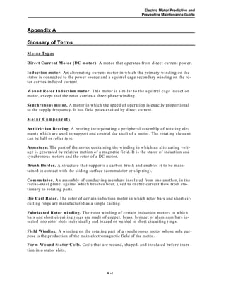 Electric Motor Predictive and
Preventive Maintenance Guide
Appendix A
Glossary of Terms
Motor Types
Direct Current Motor (DC motor). A motor that operates from direct current power.
Induction motor. An alternating current motor in which the primary winding on the
stator is connected to the power source and a squirrel cage secondary winding on the ro-
tor carries induced current.
Wound Rotor Induction motor. This motor is similar to the squirrel cage induction
motor, except that the rotor carries a three-phase winding.
Synchronous motor. A motor in which the speed of operation is exactly proportional
to the supply frequency. It has field poles excited by direct current.
Antifriction Bearing. A bearing incorporating a peripheral assembly of rotating ele-
ments which are used to support and control the shaft of a motor. The rotating element
can be ball or roller type.
Armature. The part of the motor containing the winding in which an alternating volt-
age is generated by relative motion of a magnetic field. It is the stator of induction and
synchronous motors and the rotor of a DC motor.
Brush Holder. A structure that supports a carbon brush and enables it to be main-
tained in contact with the sliding surface (commutator or slip ring).
Commutator. An assembly of conducting members insulated from one another, in the
radial-axial plane, against which brushes bear. Used to enable current flow from sta-
tionary to rotating parts.
Die Cast Rotor. The rotor of certain induction motor in which rotor bars and short cir-
cuiting rings are manufactured as a single casting.
Fabricated Rotor winding. The rotor winding of certain induction motors in which
bars and short circuiting rings are made of copper, brass, bronze, or aluminum bars in-
serted into rotor slots individually and brazed or welded to short circuiting rings.
Field Winding. A winding on the rotating part of a synchronous motor whose sole pur-
pose is the production of the main electromagnetic field of the motor.
Form-Wound Stator Coils. Coils that are wound, shaped, and insulated before inser-
tion into stator slots.
A -l
Motor Components
 