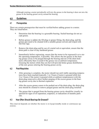 Nuclear Maintenance Applications Center
Although rotating a motor periodically will mix the grease in the bearing it does not mix the
grease in the bearing grease cavity around the bearing.
Guidelines4.0
4.1 Prerequisites
There are certain prerequisites that must be verified before adding grease to a motor.
They are listed below:
Determine that the bearing is a greasable bearing. Sealed bearings do not ac-
cept grease.
.
Before grease is added, the fill plug or grease fitting, the drain plug, and the
grease gun need to be cleaned with a suitable grease solvent and wiped with
lint-free rags.
.
Remove the drain plug and by use of a metal rod or equivalent, ensure that the
drain path is clear of any hardened grease.
.
Immediately before regreasing, ensure that the motor to be regreased is at a sta-
ble operating temperature, if possible. This allows the hot grease in the bear-
ing grease cavity to be purged through the bearing and out of the drain hole
more efficiently than it would if the grease was at ambient temperature.
Greasing the motors while they are hot will provide better grease distribution
of the new grease entering the bearing grease cavity.
Post-Requisites4.2
After greasing is complete, the motor should run until stable operating tempera-
tures have been reached (typically 1 to 2 hours if motor is greased while hot,
2 to 3 hours if the motor is greased while at ambient temperatures) with the
drain plug removed to allow further purging of the excess grease in the bear-
ing grease cavity due to thermal expansion.
.
After the excess grease ceases to be pushed out of the drain plug, the drain plug
area should be cleaned to remove purged grease and the drain plug installed.
The grease that is purged from the bearing grease cavity should be visually in-
spected for signs of oil separation, soapiness, or indications of metallic parti-
cles.
4.3 How Often Should Bearings Be Greased?
This interval depends on whether the motor is in layup/standby mode or continuous op-
eration.
B-2
•
•
•
•
•
•
•
 