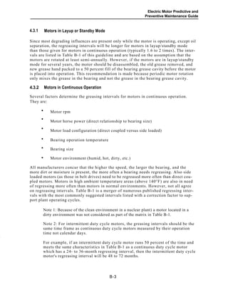 Electric Motor Predictive and
Preventive Maintenance Guide
Motors in Layup or Standby Mode4.3.1
Since most degrading influences are present only while the motor is operating, except oil
separation, the regreasing intervals will be longer for motors in layup/standby mode
than those given for motors in continuous operation (typically 1.6 to 2 times). The inter-
vals are listed in Table B-1 of this guideline and are based on the assumption that the
motors are rotated at least semi-annually. However, if the motors are in layup/standby
mode for several years, the motor should be disassembled, the old grease removed, and
new grease hand packed to a 50 percent fill of the bearing grease cavity before the motor
is placed into operation. This recommendation is made because periodic motor rotation
only mixes the grease in the bearing and not the grease in the bearing grease cavity.
Motors in Continuous Operation4.3.2
Several factors determine the greasing intervals for motors in continuous operation.
They are:
Motor rpm
Motor horse power (direct relationship to bearing size)
Motor load configuration (direct coupled versus side loaded)
Bearing operation temperature
Bearing size
Motor environment (humid, hot, dirty, etc.)
All manufacturers concur that the higher the speed, the larger the bearing, and the
more dirt or moisture is present, the more often a bearing needs regreasing. Also side
loaded motors (as those in belt drives) need to be regreased more often than direct cou-
pled motors. Motors in high ambient temperature areas (above 140°F) are also in need
of regressing more often than motors in normal environments. However, not all agree
on regreasing intervals. Table B-1 is a merger of numerous published regressing inter-
vals with the most commonly suggested intervals listed with a correction factor to sup-
port plant operating cycles.
Note 1: Because of the clean environment in a nuclear plant) a motor located in a
dirty environment was not considered as part of the matrix in Table B-1.
Note 2: For intermittent duty cycle motors, the greasing intervals should be the
same time frame as continuous duty cycle motors measured by their operation
time not calendar days.
-
For example, if an intermittent duty cycle motor runs 50 percent of the time and
meets the same characteristics in Table B-1 as a continuous duty cycle motor
which has a 24- to 36-month regressing interval, then the intermittent duty cycle
motor's regreasing interval will be 48 to 72 months.
B-3
•
•
•
•
•
•
 