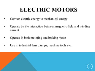 ELECTRIC MOTORS
• Convert electric energy to mechanical energy
• Operate by the interaction between magnetic field and winding
current
• Operate in both motoring and braking mode
• Use in industrial fans ,pumps, machine tools etc..
3
 