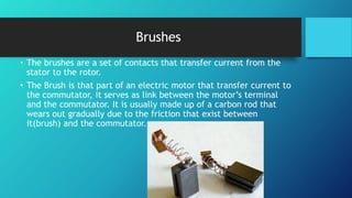 Brushes
• The brushes are a set of contacts that transfer current from the
stator to the rotor.
• The Brush is that part of an electric motor that transfer current to
the commutator, it serves as link between the motor’s terminal
and the commutator. It is usually made up of a carbon rod that
wears out gradually due to the friction that exist between
it(brush) and the commutator.
 