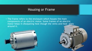 Housing or Frame
• The frame refers to the enclosure which houses the main
components of an electric motor. Some frames of an electric
motor helps in dissipating heat though the vents and heat plats
around it.
 