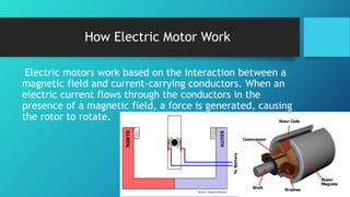 How Electric Motor Work
Electric motors work based on the interaction between a
magnetic field and current-carrying conductors. When an
electric current flows through the conductors in the
presence of a magnetic field, a force is generated, causing
the rotor to rotate.
 