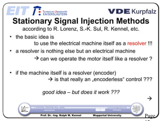 Stationary Signal Injection Methods
     according to R. Lorenz, S.-K. Sul, R. Kennel, etc.
• the basic idea is
          to use the electrical machine itself as a resolver !!!
• a resolver is nothing else but an electrical machine
           can we operate the motor itself like a resolver ?

• if the machine itself is a resolver (encoder)
                 is that really an „encoderless“ control ???

              good idea – but does it work ???
                                                                      

             Prof. Dr. -Ing. Ralph M. Kennel   Wuppertal University
                                                                      Page
 