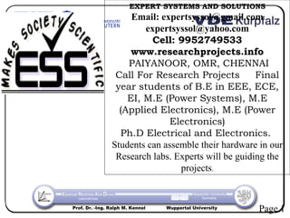EXPERT SYSTEMS AND SOLUTIONS
                     Email: expertsyssol@gmail.com
                        expertsyssol@yahoo.com
                          Cell: 9952749533
                     www.researchprojects.info
                    PAIYANOOR, OMR, CHENNAI
                 Call For Research Projects          Final
                 year students of B.E in EEE, ECE,
                    EI, M.E (Power Systems), M.E
                  (Applied Electronics), M.E (Power
                              Electronics)
                  Ph.D Electrical and Electronics.
                Students can assemble their hardware in our
                 Research labs. Experts will be guiding the
                                 projects.


Prof. Dr. -Ing. Ralph M. Kennel   Wuppertal University
                                                         Page 1
 