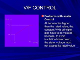 V/F CONTROL
      Problems with scalar
      Control
      At frequencies higher
      than the rated value, the
      constant V/Hz principle
      also have to be violated
      because, to avoid
      insulation break down,
      the stator voltage must
      not exceed its rated value
 