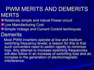 PWM MERITS AND DEMERITS
MERTS
 Relatively simple and robust Power circuit
 Low Manufacturing Cost
 Simple Voltage and Current Control techinques
Demerits
 Most PWM inverters operate at low and medium
 switching frequency levels; a reason for this is that
 such converters need to switch rapidly to minimize
 loss. Any attempt to increase switching frequencies
 will also follow in an increase of switching loss and an
 increase in the generation of electromagnetic
 interference.
 