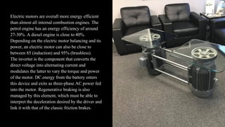 Electric motors are overall more energy efficient
than almost all internal combustion engines. The
petrol engine has an energy efficiency of around
27-30%. A diesel engine is close to 40%.
Depending on the electric motor balancing and its
power, an electric motor can also be close to
between 85 (induction) and 95% (brushless).
The inverter is the component that converts the
direct voltage into alternating current and
modulates the latter to vary the torque and power
of the motor. DC energy from the battery enters
this device and exits as three-phase AC power fed
into the motor. Regenerative braking is also
managed by this element, which must be able to
interpret the deceleration desired by the driver and
link it with that of the classic friction brakes.
 