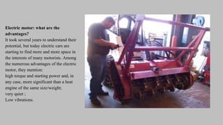 Electric motor: what are the
advantages?
It took several years to understand their
potential, but today electric cars are
starting to find more and more space in
the interests of many motorists. Among
the numerous advantages of the electric
motor, they mention:
high torque and starting power and, in
any case, more significant than a heat
engine of the same size/weight;
very quiet ;
Low vibrations.
 