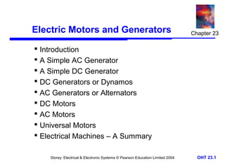 Electric Motors and Generators 
 Introduction 
 A Simple AC Generator 
 A Simple DC Generator 
 DC Generators or Dynamos 
 AC Generators or Alternators 
 DC Motors 
 AC Motors 
 Universal Motors 
 Electrical Machines – A Summary 
Chapter 23 
Storey: Electrical & Electronic Systems © Pearson Education Limited 2004 OHT 23.1 
 