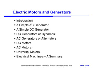 Storey: Electrical & Electronic Systems © Pearson Education Limited 2004 OHT 23.‹#›
Electric Motors and Generators
 Introduction
 A Simple AC Generator
 A Simple DC Generator
 DC Generators or Dynamos
 AC Generators or Alternators
 DC Motors
 AC Motors
 Universal Motors
 Electrical Machines – A Summary
 