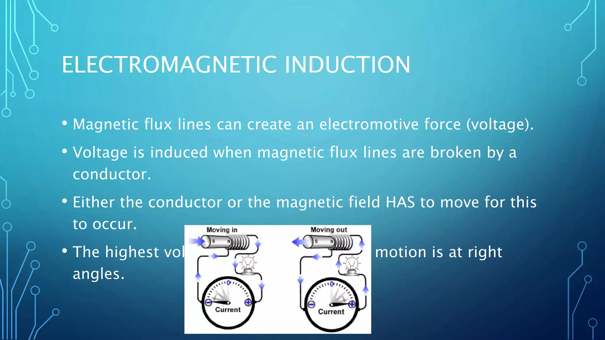 ELECTROMAGNETIC INDUCTION
• Magnetic flux lines can create an electromotive force (voltage).
• Voltage is induced when magnetic flux lines are broken by a
conductor.
• Either the conductor or the magnetic field HAS to move for this
to occur.
• The highest voltage is induced when the motion is at right
angles.
 