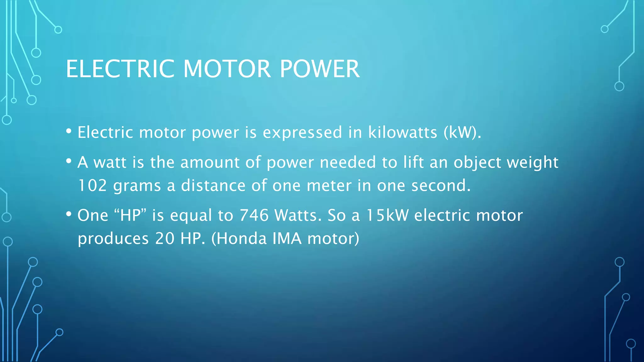 ELECTRIC MOTOR POWER
• Electric motor power is expressed in kilowatts (kW).
• A watt is the amount of power needed to lift an object weight
102 grams a distance of one meter in one second.
• One “HP” is equal to 746 Watts. So a 15kW electric motor
produces 20 HP. (Honda IMA motor)
 