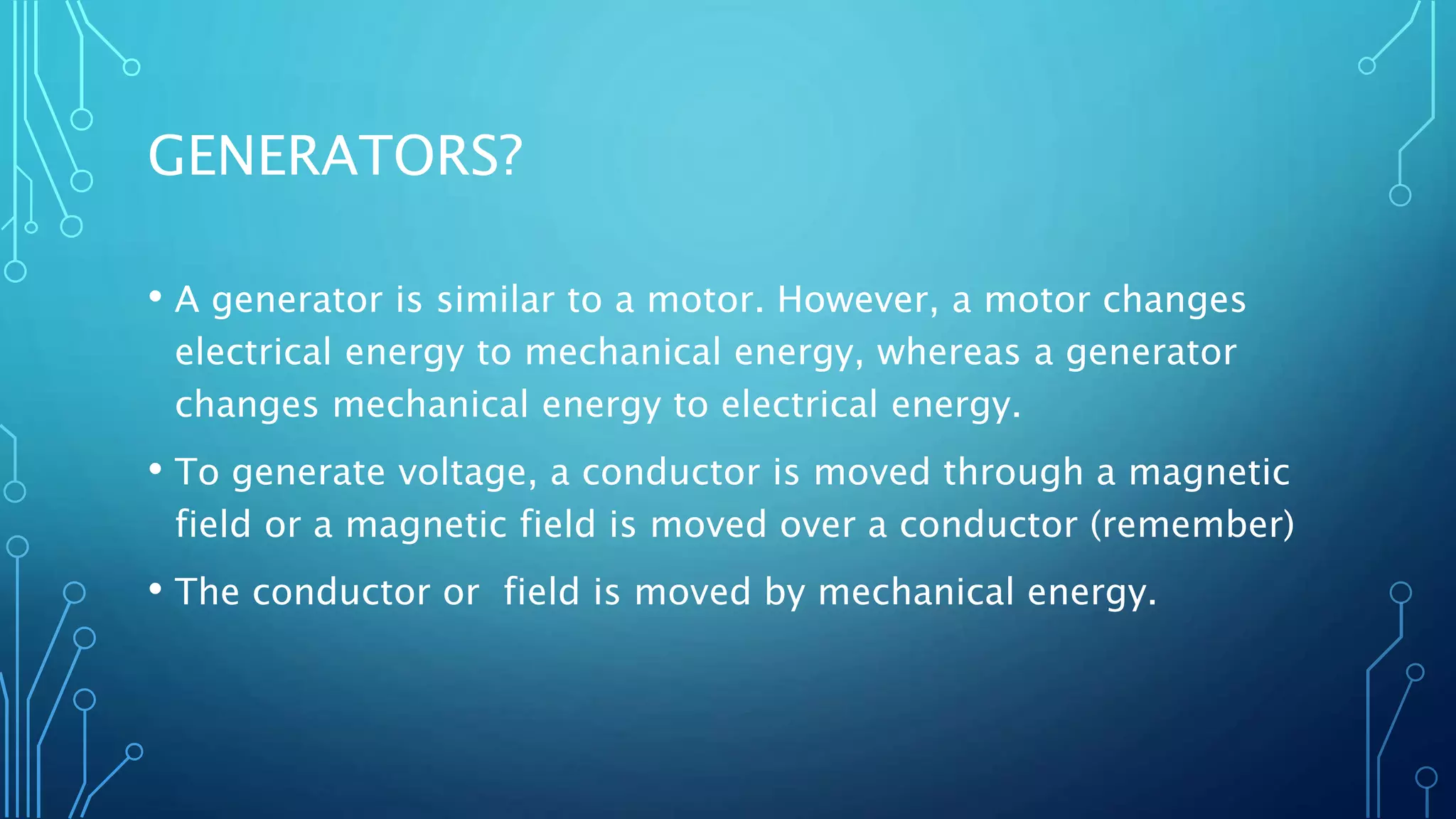 GENERATORS?
• A generator is similar to a motor. However, a motor changes
electrical energy to mechanical energy, whereas a generator
changes mechanical energy to electrical energy.
• To generate voltage, a conductor is moved through a magnetic
field or a magnetic field is moved over a conductor (remember)
• The conductor or field is moved by mechanical energy.
 