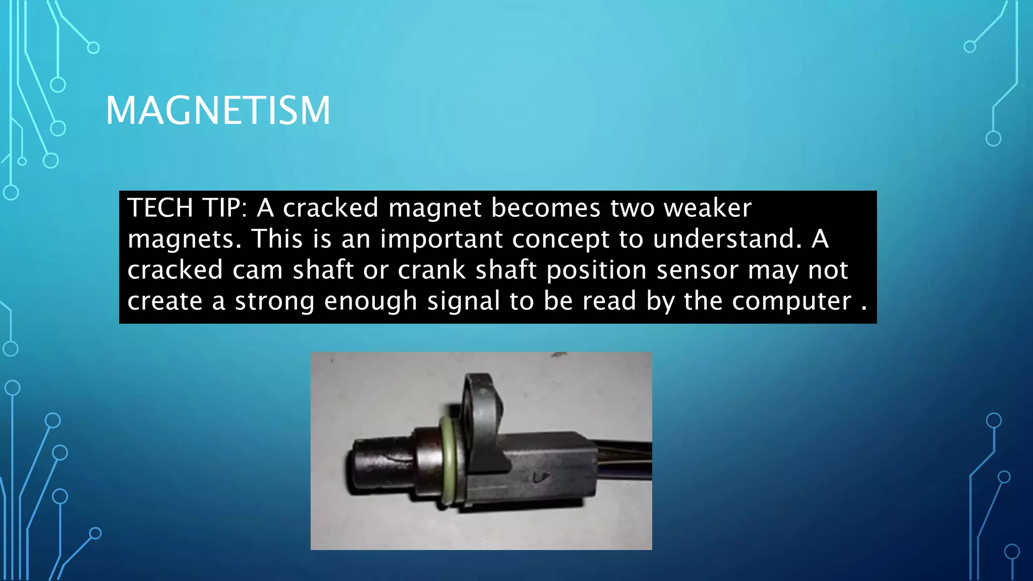 MAGNETISM
TECH TIP: A cracked magnet becomes two weaker
magnets. This is an important concept to understand. A
cracked cam shaft or crank shaft position sensor may not
create a strong enough signal to be read by the computer .
 