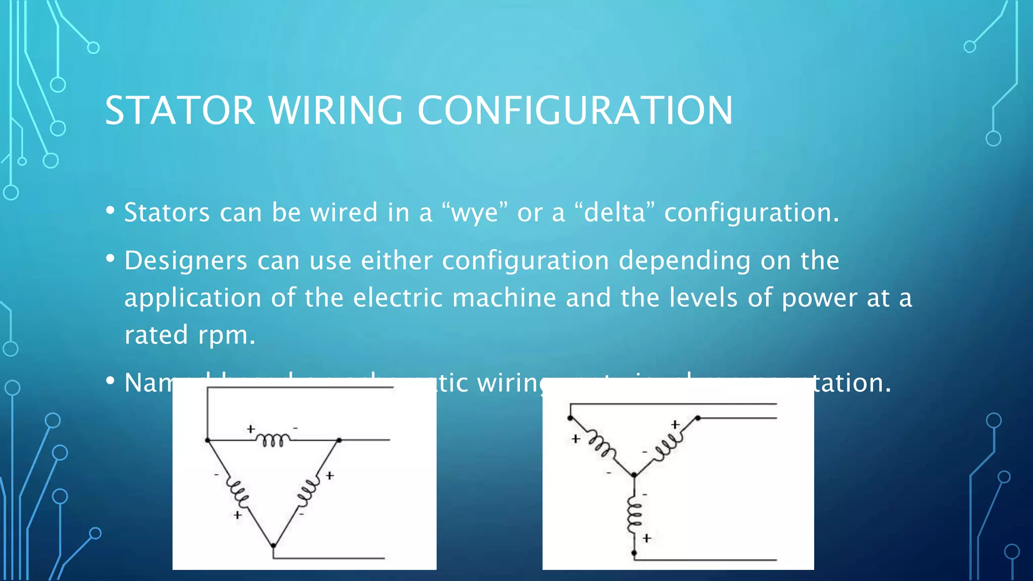 STATOR WIRING CONFIGURATION
• Stators can be wired in a “wye” or a “delta” configuration.
• Designers can use either configuration depending on the
application of the electric machine and the levels of power at a
rated rpm.
• Named based on schematic wiring, not visual representation.
 