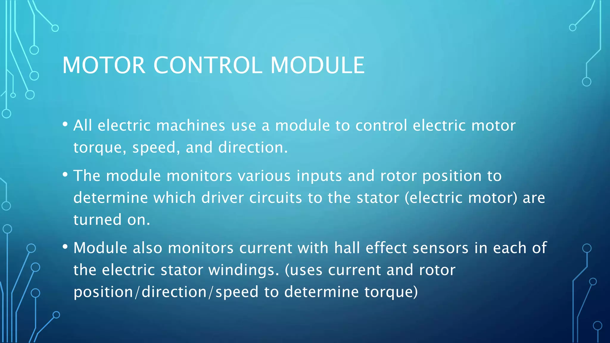MOTOR CONTROL MODULE
• All electric machines use a module to control electric motor
torque, speed, and direction.
• The module monitors various inputs and rotor position to
determine which driver circuits to the stator (electric motor) are
turned on.
• Module also monitors current with hall effect sensors in each of
the electric stator windings. (uses current and rotor
position/direction/speed to determine torque)
 